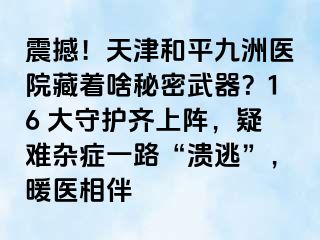 震撼！天津和平九洲医院藏着啥秘密武器？16 大守护齐上阵，疑难杂症一路“溃逃”，暖医相伴