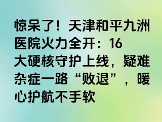 惊呆了！天津和平九洲医院火力全开：16 大硬核守护上线，疑难杂症一路“败退”，暖心护航不手软