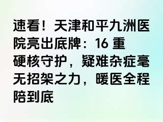 速看！天津和平九洲医院亮出底牌：16 重硬核守护，疑难杂症毫无招架之力，暖医全程陪到底