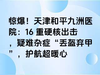 惊爆！天津和平九洲医院：16 重硬核出击，疑难杂症“丢盔弃甲”，护航超暖心