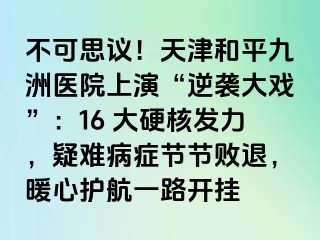 不可思议！天津和平九洲医院上演“逆袭大戏”：16 大硬核发力，疑难病症节节败退，暖心护航一路开挂