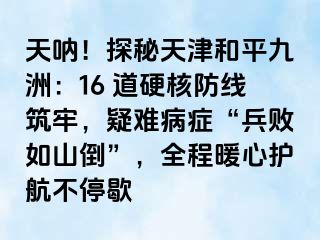 天呐！探秘天津和平九洲：16 道硬核防线筑牢，疑难病症“兵败如山倒”，全程暖心护航不停歇