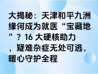 大揭秘：天津和平九洲缘何成为就医“宝藏地”？16 大硬核助力，疑难杂症无处可逃，暖心守护全程