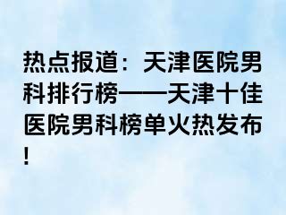 热点报道：天津医院男科排行榜——天津十佳医院男科榜单火热发布!