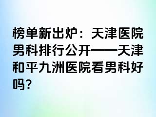 榜单新出炉：天津医院男科排行公开——天津和平九洲医院看男科好吗?