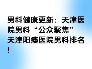 男科健康更新：天津医院男科“公众聚焦” 天津阳痿医院男科排名!