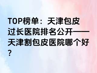 TOP榜单：天津包皮过长医院排名公开——天津割包皮医院哪个好?