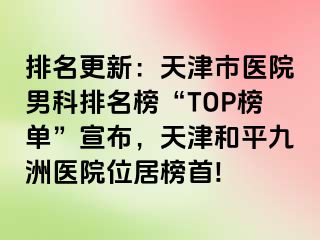 排名更新：天津市医院男科排名榜“TOP榜单”宣布，天津和平九洲医院位居榜首!