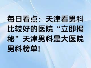 每日看点：天津看男科比较好的医院“立即揭秘”天津男科是大医院男科榜单!