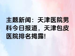 主题新闻：天津医院男科今日报道，天津包皮医院排名揭露!