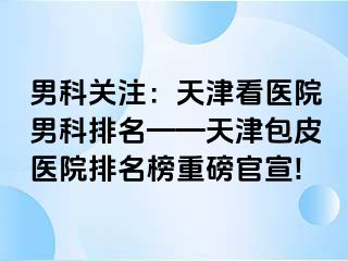 男科关注：天津看医院男科排名——天津包皮医院排名榜重磅官宣!