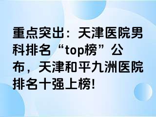 重点突出：天津医院男科排名“top榜”公布，天津和平九洲医院排名十强上榜!