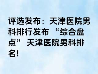 评选发布：天津医院男科排行发布 “综合盘点” 天津医院男科排名!