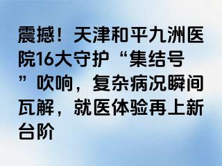 震撼！天津和平九洲医院16大守护“集结号”吹响，复杂病况瞬间瓦解，就医体验再上新台阶