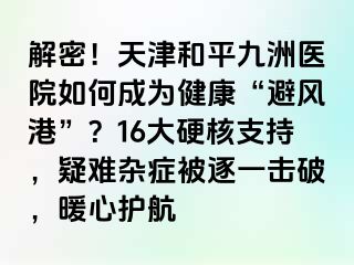 解密！天津和平九洲医院如何成为健康“避风港”？16大硬核支持，疑难杂症被逐一击破，暖心护航