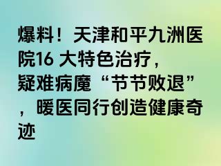 爆料！天津和平九洲医院16 大特色治疗，疑难病魔“节节败退”，暖医同行创造健康奇迹