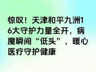 惊叹！天津和平九洲16大守护力量全开，病魔瞬间“低头”，暖心医疗守护健康