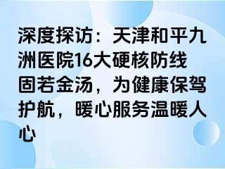 深度探访：天津和平九洲医院16大硬核防线固若金汤，为健康保驾护航，暖心服务温暖人心