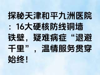 探秘天津和平九洲医院：16大硬核防线铜墙铁壁，疑难病症“退避千里”，温情服务贯穿始终！