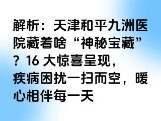 解析：天津和平九洲医院藏着啥“神秘宝藏”？16 大惊喜呈现，疾病困扰一扫而空，暖心相伴每一天