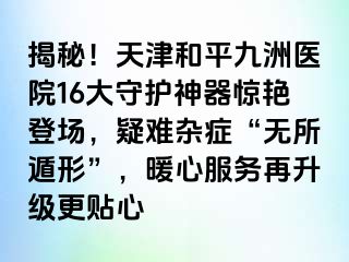 揭秘！天津和平九洲医院16大守护神器惊艳登场，疑难杂症“无所遁形”，暖心服务再升级更贴心