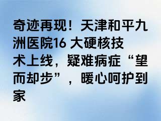 奇迹再现！天津和平九洲医院16 大硬核技术上线，疑难病症“望而却步”，暖心呵护到家