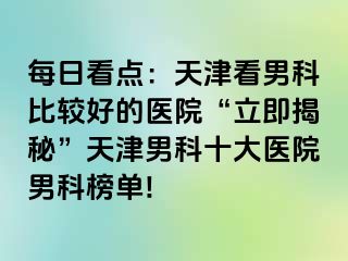 每日看点：天津看男科比较好的医院“立即揭秘”天津男科十大医院男科榜单!