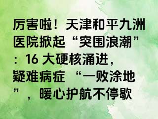 厉害啦！天津和平九洲医院掀起“突围浪潮”：16 大硬核涌进，疑难病症 “一败涂地”，暖心护航不停歇