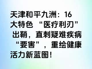 天津和平九洲：16 大特色 “医疗利刃” 出鞘，直刺疑难疾病 “要害”，重绘健康活力新蓝图！