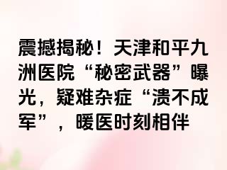 震撼揭秘！天津和平九洲医院“秘密武器”曝光，疑难杂症“溃不成军”，暖医时刻相伴