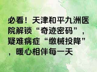 必看！天津和平九洲医院解锁“奇迹密码”，疑难病症“缴械投降”，暖心相伴每一天