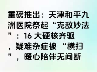 重磅推出：天津和平九洲医院祭起“克敌妙法”：16 大硬核齐驱，疑难杂症被 “横扫”，暖心陪伴无间断