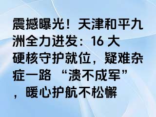 震撼曝光！天津和平九洲全力进发：16 大硬核守护就位，疑难杂症一路 “溃不成军”，暖心护航不松懈