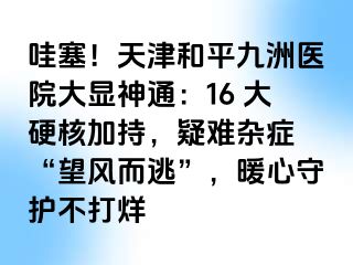 哇塞！天津和平九洲医院大显神通：16 大硬核加持，疑难杂症 “望风而逃”，暖心守护不打烊