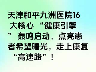 天津和平九洲医院16 大核心 “健康引擎” 轰鸣启动，点亮患者希望曙光，走上康复 “高速路”！