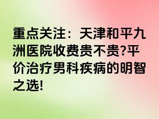 重点关注：天津和平九洲医院收费贵不贵?平价治疗男科疾病的明智之选!