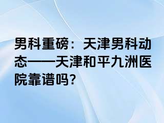 男科重磅：天津男科动态——天津和平九洲医院靠谱吗?