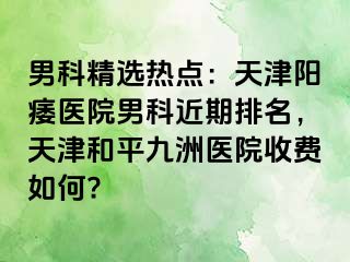 男科精选热点：天津阳痿医院男科近期排名，天津和平九洲医院收费如何?