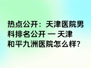 热点公开：天津医院男科排名公开 — 天津和平九洲医院怎么样?