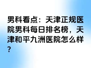 男科看点：天津正规医院男科每日排名榜，天津和平九洲医院怎么样?