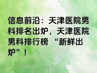 信息前沿：天津医院男科排名出炉，天津医院男科排行榜 “新鲜出炉”!