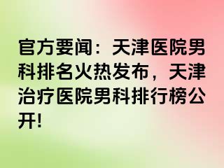 官方要闻：天津医院男科排名火热发布，天津治疗医院男科排行榜公开!