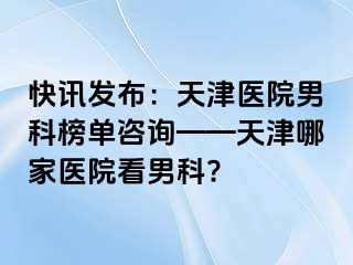 快讯发布：天津医院男科榜单咨询——天津哪家医院看男科?