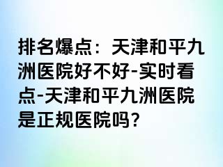 排名爆点：天津和平九洲医院好不好-实时看点-天津和平九洲医院是正规医院吗？