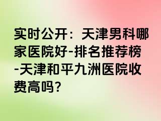 实时公开：天津男科哪家医院好-排名推荐榜-天津和平九洲医院收费高吗？