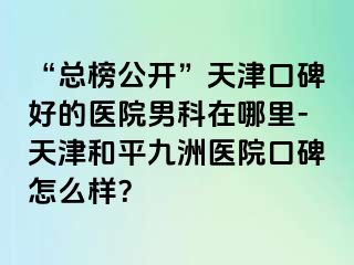 “总榜公开”天津口碑好的医院男科在哪里-天津和平九洲医院口碑怎么样？