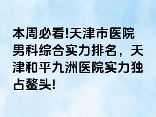 本周必看!天津市医院男科综合实力排名，天津和平九洲医院实力独占鳌头!