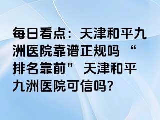 每日看点：天津和平九洲医院靠谱正规吗 “排名靠前” 天津和平九洲医院可信吗?