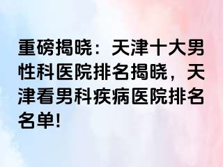 重磅揭晓：天津十大男性科医院排名揭晓，天津看男科疾病医院排名名单!