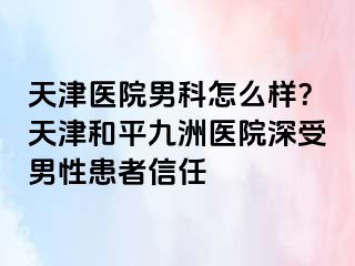 天津医院男科怎么样？天津和平九洲医院深受男性患者信任